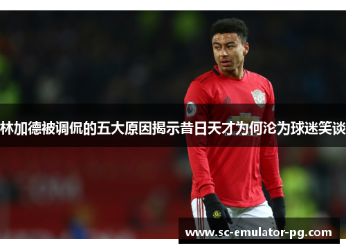 林加德被调侃的五大原因揭示昔日天才为何沦为球迷笑谈