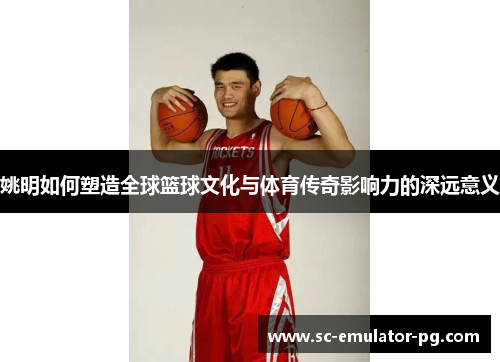姚明如何塑造全球篮球文化与体育传奇影响力的深远意义