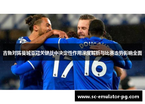吉鲁对阵曼城亚冠关键战中决定性作用深度解析与比赛走势影响全面
