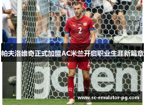 帕夫洛维奇正式加盟AC米兰开启职业生涯新篇章