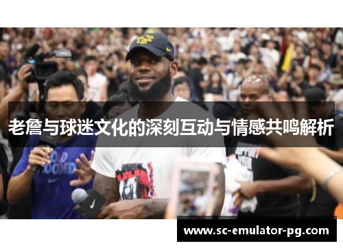 老詹与球迷文化的深刻互动与情感共鸣解析