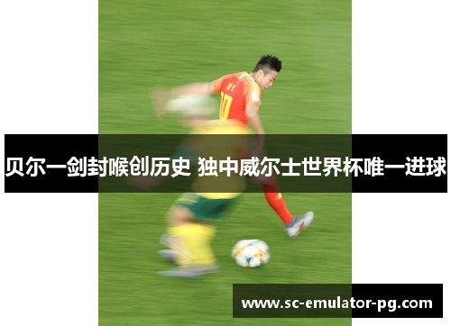 贝尔一剑封喉创历史 独中威尔士世界杯唯一进球 贝尔一剑封喉创历史 独中威尔士世界杯唯一进球