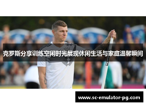 克罗斯分享训练空闲时光展现休闲生活与家庭温馨瞬间